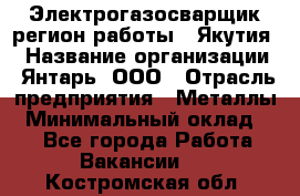 Электрогазосварщик(регион работы - Якутия) › Название организации ­ Янтарь, ООО › Отрасль предприятия ­ Металлы › Минимальный оклад ­ 1 - Все города Работа » Вакансии   . Костромская обл.